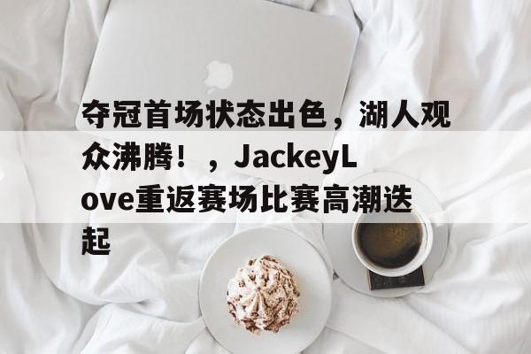 ManbetX体育-夺冠首场状态出色，湖人观众沸腾！，JackeyLove重返赛场比赛高潮迭起(湖人主场唱see you again)
