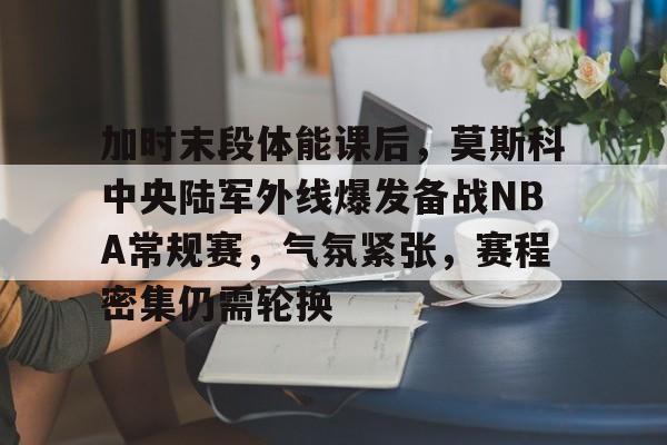 ManBetX-关于加时末段体能课后，莫斯科中央陆军外线爆发备战NBA常规赛，气氛紧张，赛程密集仍需轮换的信息