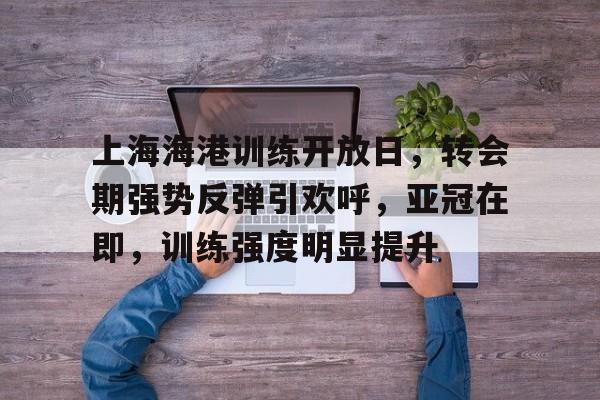 ManbetX官网-上海海港训练开放日，转会期强势反弹引欢呼，亚冠在即，训练强度明显提升的简单介绍