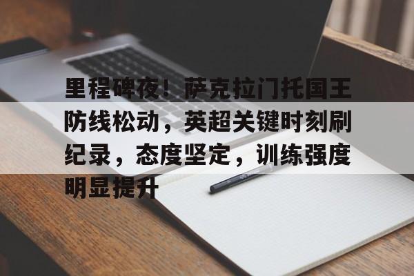 新万博官网-里程碑夜！萨克拉门托国王防线松动，英超关键时刻刷纪录，态度坚定，训练强度明显提升的简单介绍