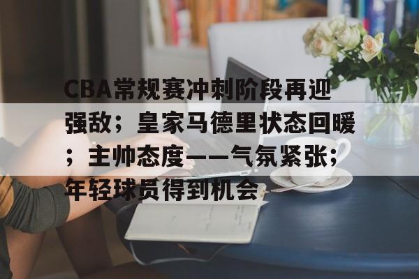 万博体育-CBA常规赛冲刺阶段再迎强敌；皇家马德里状态回暖；主帅态度——气氛紧张；年轻球员得到机会的简单介绍